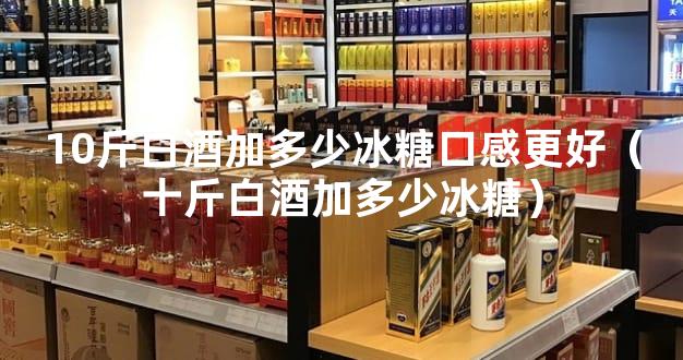 10斤白酒加多少冰糖口感更好（十斤白酒加多少冰糖）