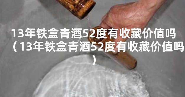 13年铁盒青酒52度有收藏价值吗（13年铁盒青酒52度有收藏价值吗）