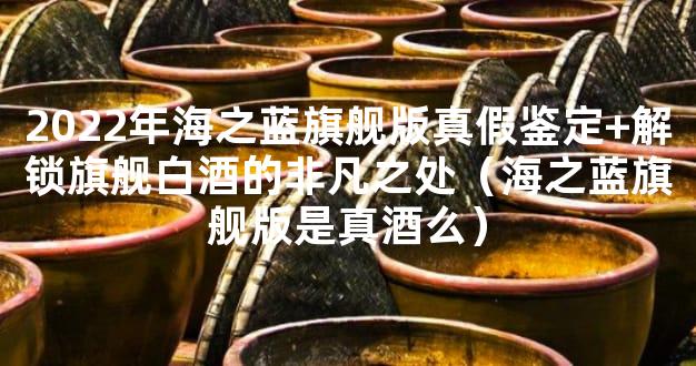 2022年海之蓝旗舰版真假鉴定+解锁旗舰白酒的非凡之处（海之蓝旗舰版是真酒么