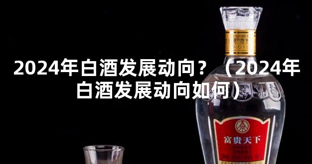 2024年白酒发展动向？（2024年白酒发展动向如何）