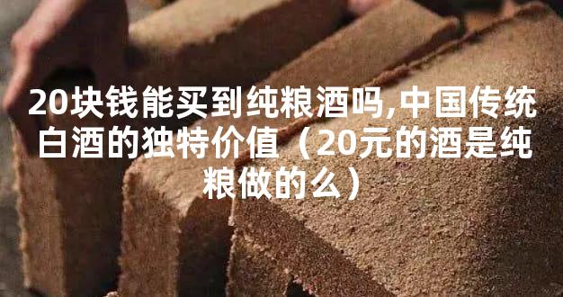 20块钱能买到纯粮酒吗,中国传统白酒的独特价值（20元的酒是纯粮做的么）