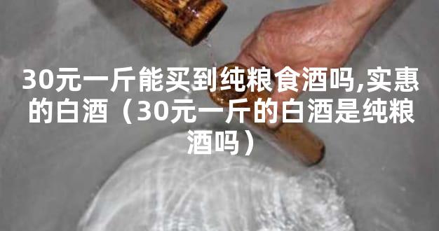 30元一斤能买到纯粮食酒吗,实惠的白酒（30元一斤的白酒是纯粮酒吗）