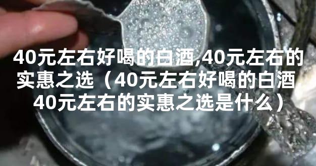 40元左右好喝的白酒,40元左右的实惠之选（40元左右好喝的白酒,40元左右的实惠