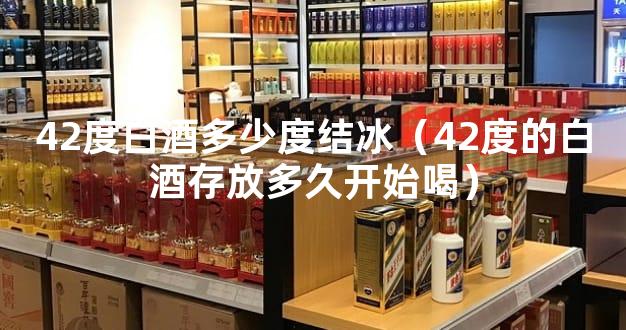 42度白酒多少度结冰（42度的白酒存放多久开始喝）