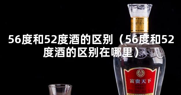 56度和52度酒的区别（56度和52度酒的区别在哪里）