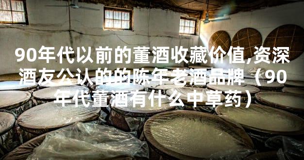 90年代以前的董酒收藏价值,资深酒友公认的的陈年老酒品牌（90年代董酒有什么