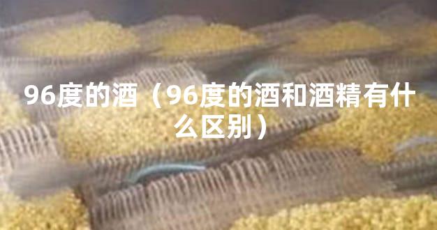 96度的酒（96度的酒和酒精有什么区别）