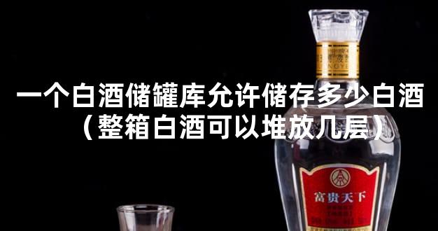 一个白酒储罐库允许储存多少白酒（整箱白酒可以堆放几层）