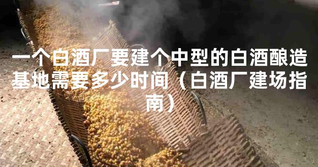 一个白酒厂要建个中型的白酒酿造基地需要多少时间（白酒厂建场指南）