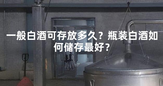 一般白酒可存放多久？瓶装白酒如何储存最好？