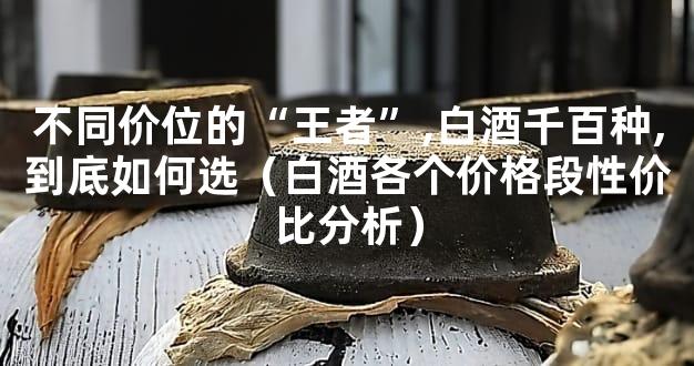 不同价位的“王者”,白酒千百种,到底如何选（白酒各个价格段性价比分析）