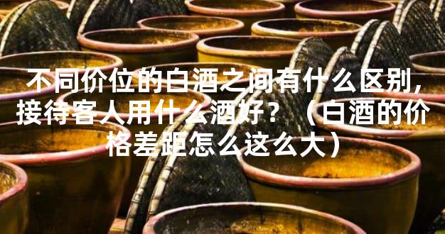 不同价位的白酒之间有什么区别,接待客人用什么酒好？（白酒的价格差距怎么