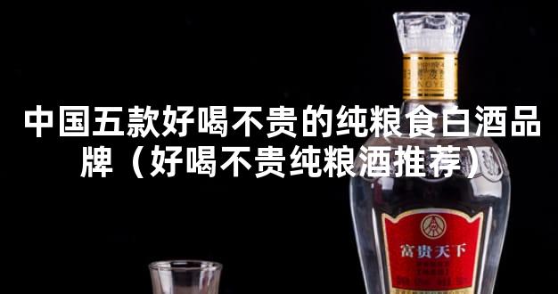 中国五款好喝不贵的纯粮食白酒品牌（好喝不贵纯粮酒推荐）