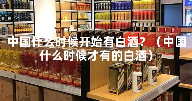 中国什么时候开始有白酒？（中国什么时候才有的白酒）