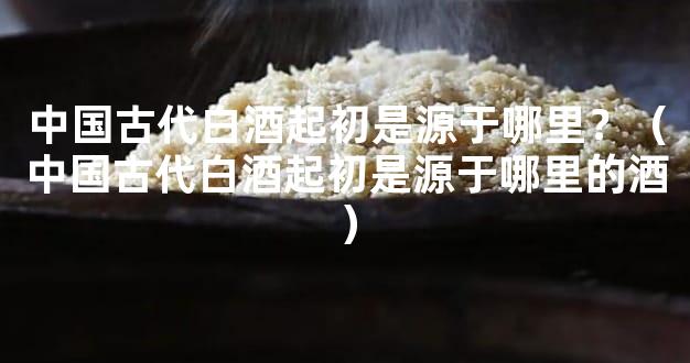 中国古代白酒起初是源于哪里？（中国古代白酒起初是源于哪里的酒）