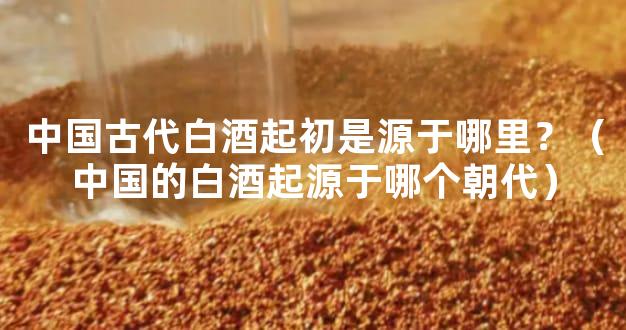 中国古代白酒起初是源于哪里？（中国的白酒起源于哪个朝代）