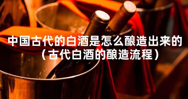 中国古代的白酒是怎么酿造出来的（古代白酒的酿造流程）