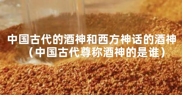 中国古代的酒神和西方神话的酒神（中国古代尊称酒神的是谁）