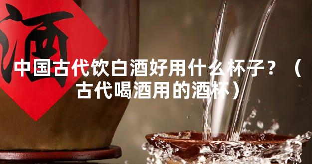 中国古代饮白酒好用什么杯子？（古代喝酒用的酒杯）