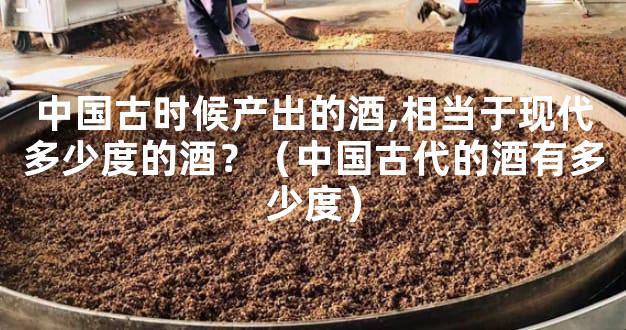 中国古时候产出的酒,相当于现代多少度的酒？（中国古代的酒有多少度）