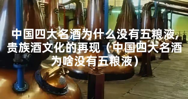 中国四大名酒为什么没有五粮液,贵族酒文化的再现（中国四大名酒为啥没有五