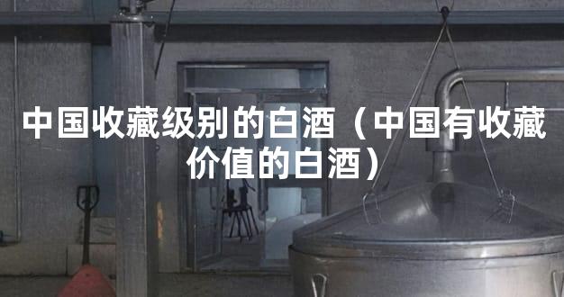 中国收藏级别的白酒（中国有收藏价值的白酒）