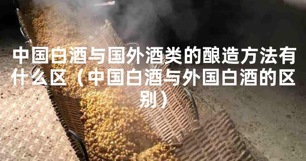 中国白酒与国外酒类的酿造方法有什么区（中国白酒与外国白酒的区别）