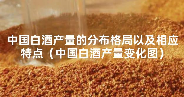 中国白酒产量的分布格局以及相应特点（中国白酒产量变化图）