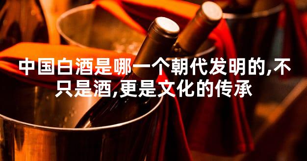 中国白酒是哪一个朝代发明的,不只是酒,更是文化的传承