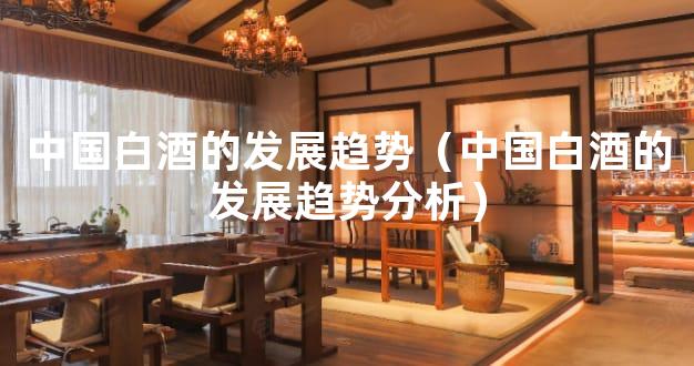 中国白酒的发展趋势（中国白酒的发展趋势分析）