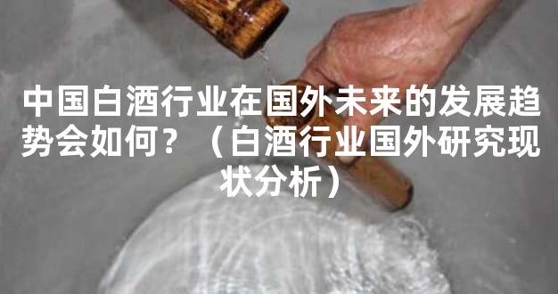 中国白酒行业在国外未来的发展趋势会如何？（白酒行业国外研究现状分析）