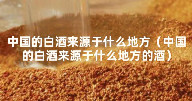 中国的白酒来源于什么地方（中国的白酒来源于什么地方的酒）