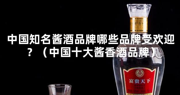 中国知名酱酒品牌哪些品牌受欢迎？（中国十大酱香酒品牌）