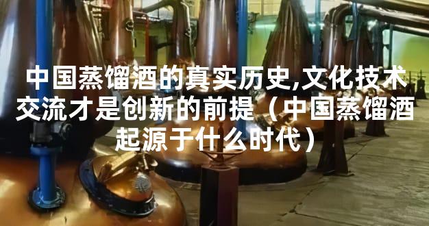 中国蒸馏酒的真实历史,文化技术交流才是创新的前提（中国蒸馏酒起源于什么