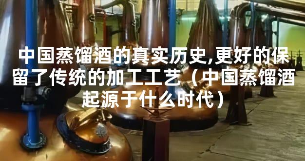 中国蒸馏酒的真实历史,更好的保留了传统的加工工艺（中国蒸馏酒起源于什么