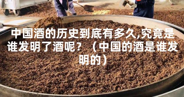 中国酒的历史到底有多久,究竟是谁发明了酒呢？（中国的酒是谁发明的）