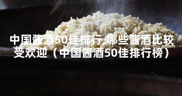 中国酱酒50佳排行,哪些酱酒比较受欢迎（中国酱酒50佳排行榜）