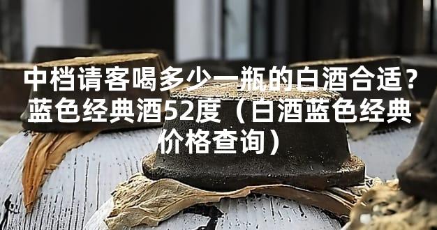 中档请客喝多少一瓶的白酒合适？蓝色经典酒52度（白酒蓝色经典价格查询）