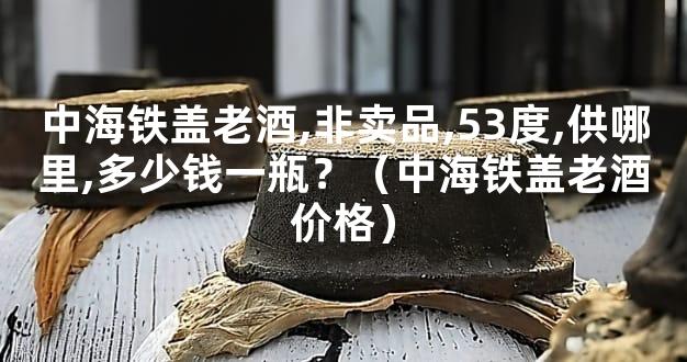中海铁盖老酒,非卖品,53度,供哪里,多少钱一瓶？（中海铁盖老酒价格）