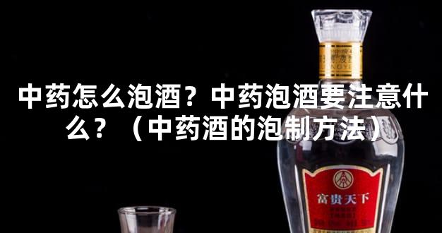 中药怎么泡酒？中药泡酒要注意什么？（中药酒的泡制方法）