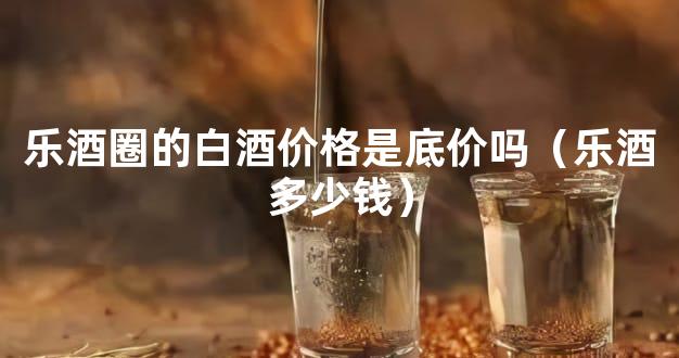 乐酒圈的白酒价格是底价吗（乐酒多少钱）