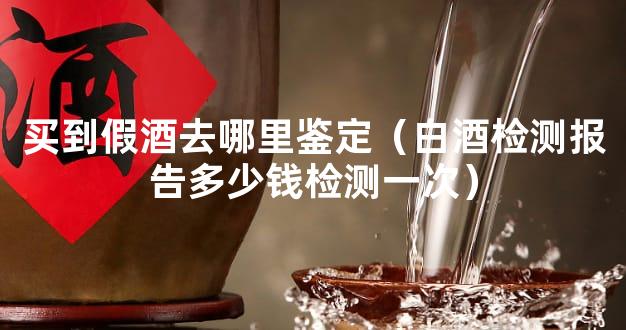 买到假酒去哪里鉴定（白酒检测报告多少钱检测一次）