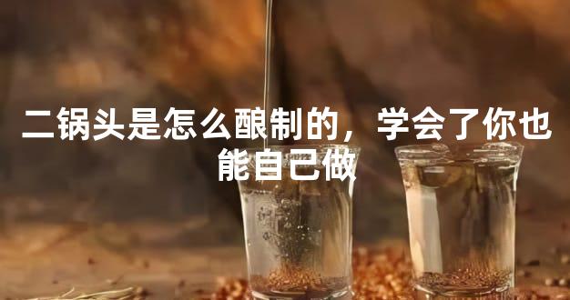 二锅头是怎么酿制的，学会了你也能自己做