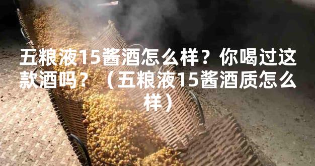 五粮液15酱酒怎么样？你喝过这款酒吗？（五粮液15酱酒质怎么样）