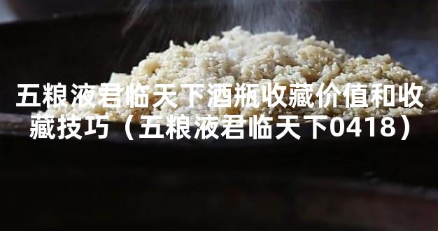 五粮液君临天下酒瓶收藏价值和收藏技巧（五粮液君临天下0418）