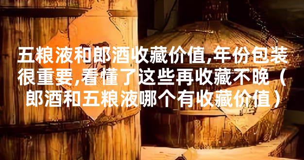 五粮液和郎酒收藏价值,年份包装很重要,看懂了这些再收藏不晚（郎酒和五粮液