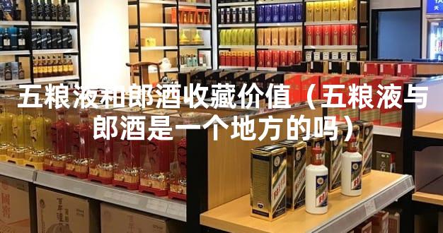 五粮液和郎酒收藏价值（五粮液与郎酒是一个地方的吗）