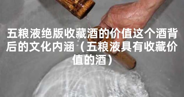 五粮液绝版收藏酒的价值这个酒背后的文化内涵（五粮液具有收藏价值的酒）