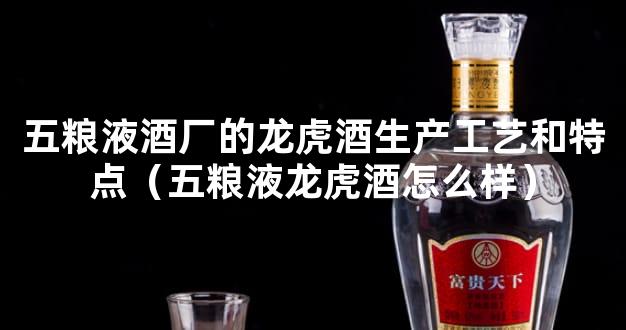 五粮液酒厂的龙虎酒生产工艺和特点（五粮液龙虎酒怎么样）