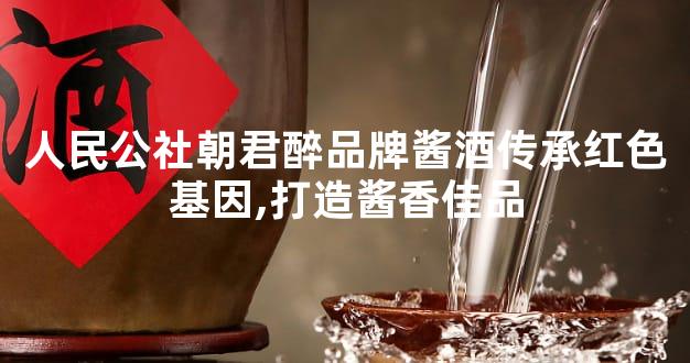 人民公社朝君醉品牌酱酒传承红色基因,打造酱香佳品